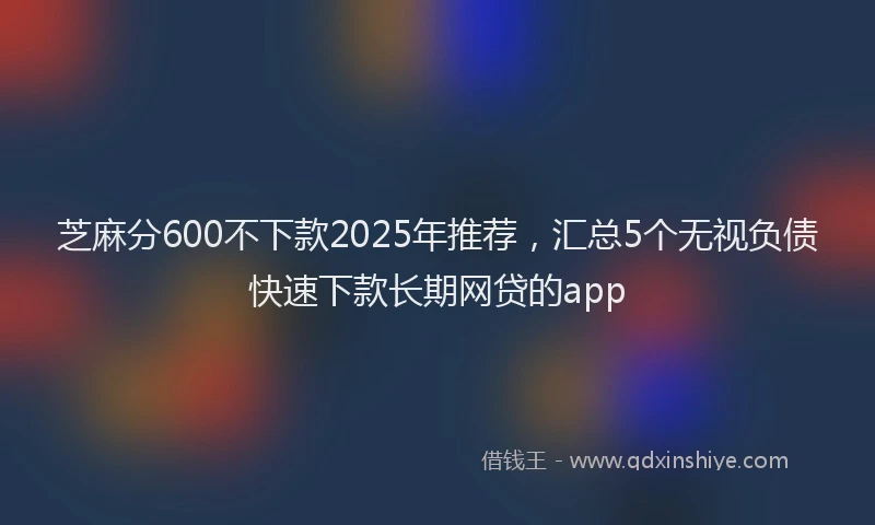 芝麻分600不下款2025年推荐，汇总5个无视负债快速下款长期网贷的app