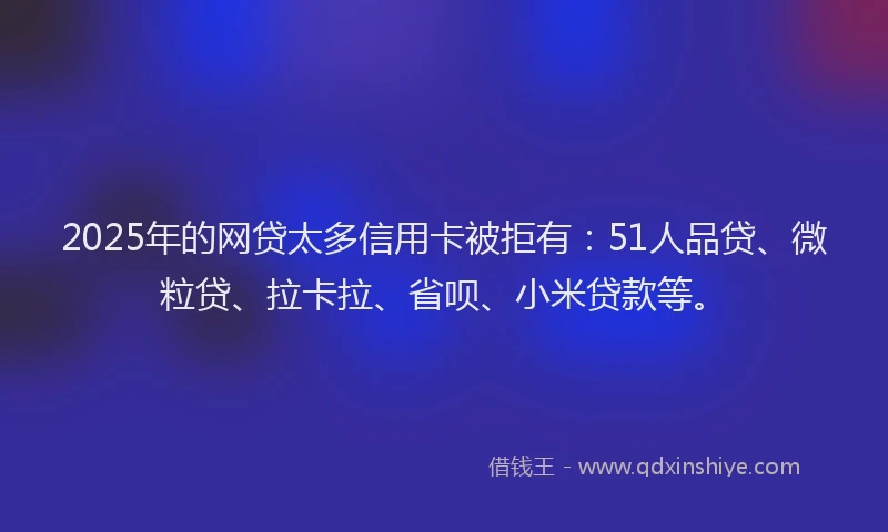 2025年的网贷太多信用卡被拒有：51人品贷、微粒贷、拉卡拉、省呗、小米贷款等。