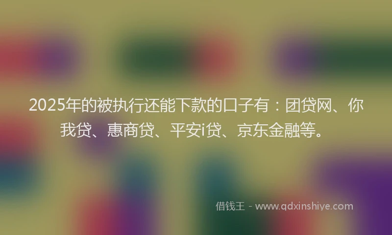 2025年的被执行还能下款的口子有：团贷网、你我贷、惠商贷、平安i贷、京东金融等。