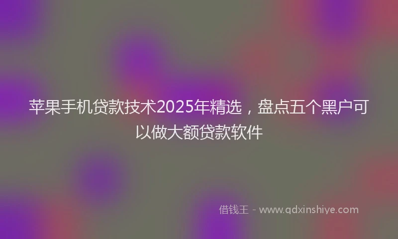 苹果手机贷款技术2025年精选，盘点五个黑户可以做大额贷款软件