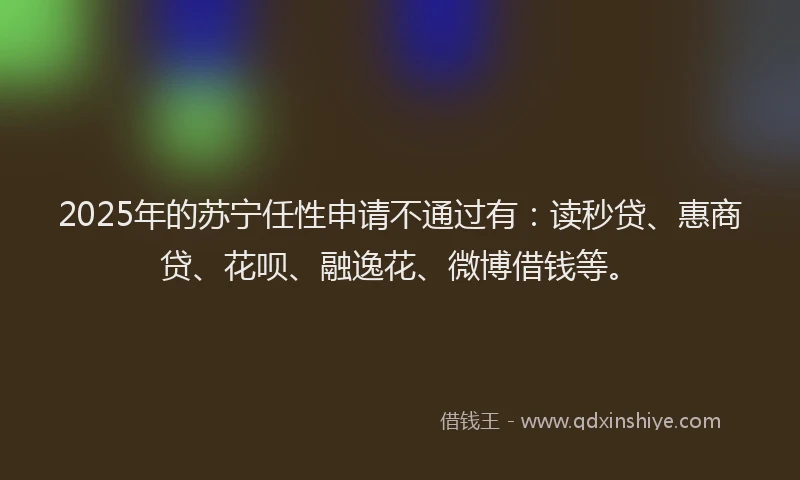 2025年的苏宁任性申请不通过有：读秒贷、惠商贷、花呗、融逸花、微博借钱等。