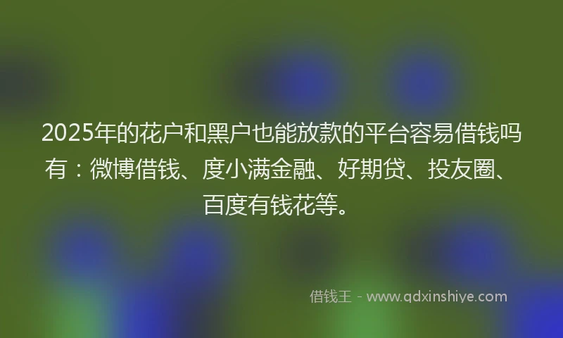 2025年的花户和黑户也能放款的平台容易借钱吗有：微博借钱、度小满金融、好期贷、投友圈、百度有钱花等。
