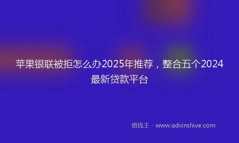苹果银联被拒怎么办2025年推荐，整合五个2024最新贷款平台