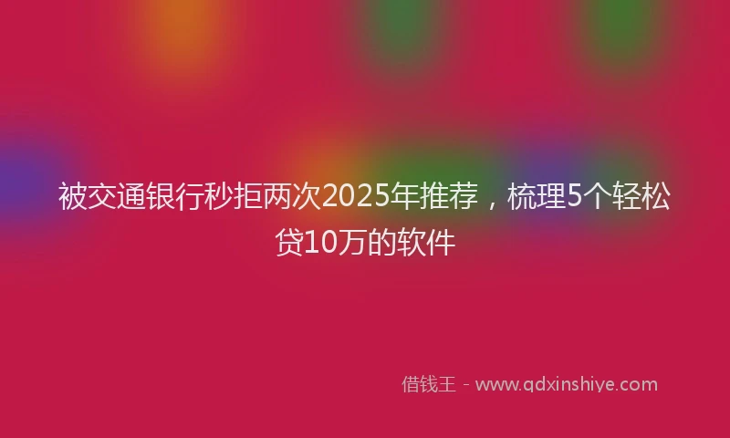 被交通银行秒拒两次2025年推荐，梳理5个轻松贷10万的软件