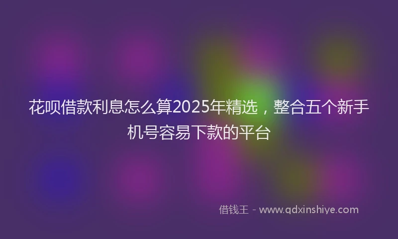 花呗借款利息怎么算2025年精选，整合五个新手机号容易下款的平台