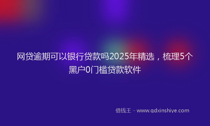 网贷逾期可以银行贷款吗2025年精选，梳理5个黑户0门槛贷款软件