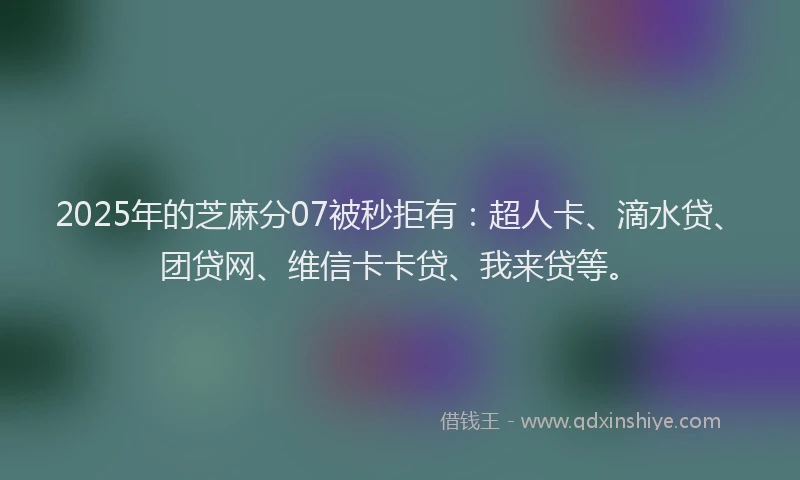 2025年的芝麻分07被秒拒有：超人卡、滴水贷、团贷网、维信卡卡贷、我来贷等。