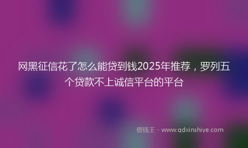 网黑征信花了怎么能贷到钱2025年推荐，罗列五个贷款不上诚信平台的平台