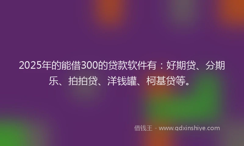 2025年的能借300的贷款软件有：好期贷、分期乐、拍拍贷、洋钱罐、柯基贷等。