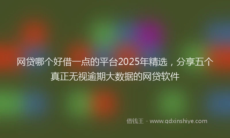 网贷哪个好借一点的平台2025年精选，分享五个真正无视逾期大数据的网贷软件
