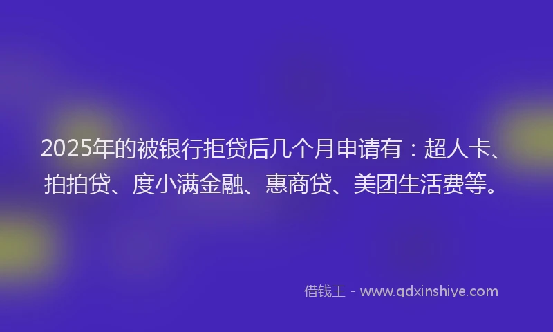 2025年的被银行拒贷后几个月申请有：超人卡、拍拍贷、度小满金融、惠商贷、美团生活费等。