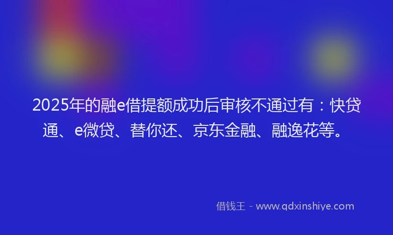 2025年的融e借提额成功后审核不通过有：快贷通、e微贷、替你还、京东金融、融逸花等。