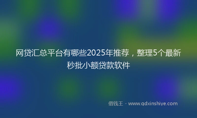 网贷汇总平台有哪些2025年推荐，整理5个最新秒批小额贷款软件