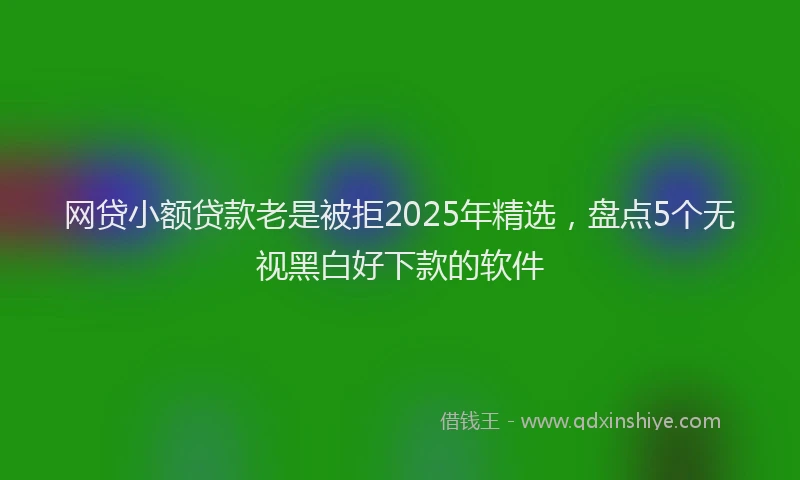 网贷小额贷款老是被拒2025年精选，盘点5个无视黑白好下款的软件