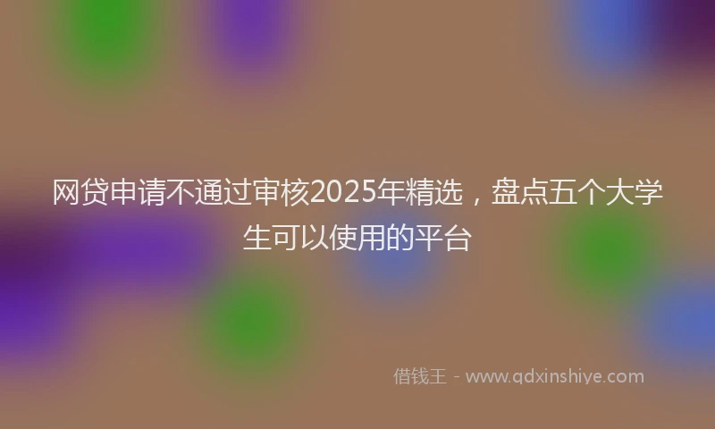 网贷申请不通过审核2025年精选，盘点五个大学生可以使用的平台