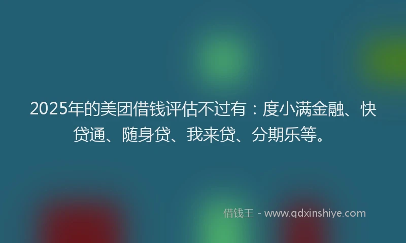 2025年的美团借钱评估不过有：度小满金融、快贷通、随身贷、我来贷、分期乐等。