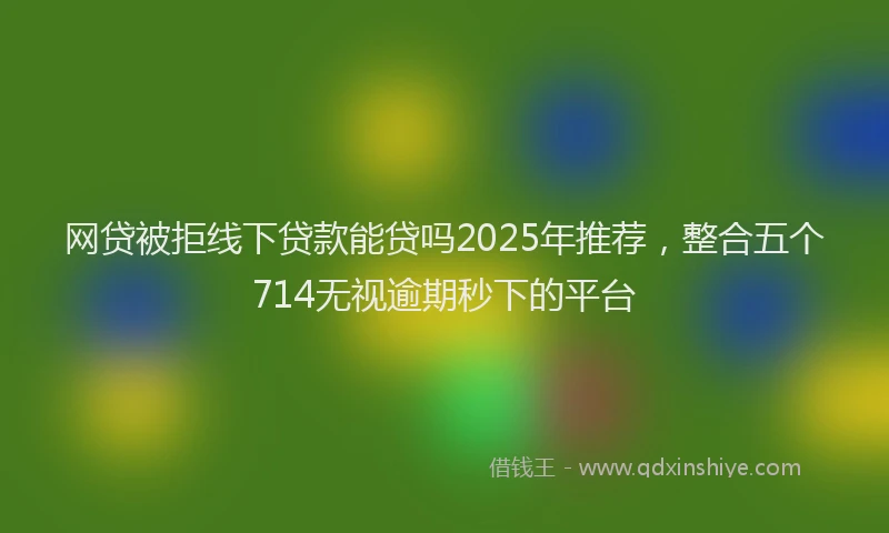 网贷被拒线下贷款能贷吗2025年推荐，整合五个714无视逾期秒下的平台