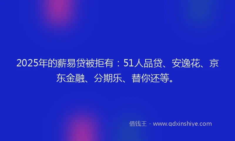 2025年的薪易贷被拒有：51人品贷、安逸花、京东金融、分期乐、替你还等。