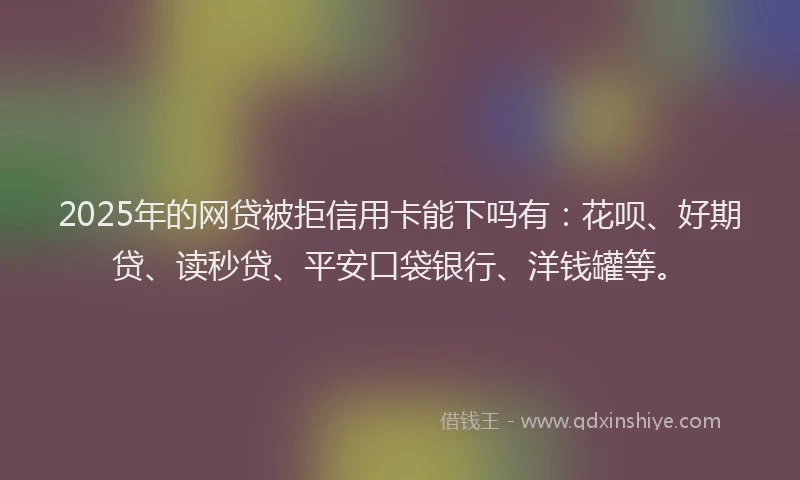 2025年的网贷被拒信用卡能下吗有：花呗、好期贷、读秒贷、平安口袋银行、洋钱罐等。
