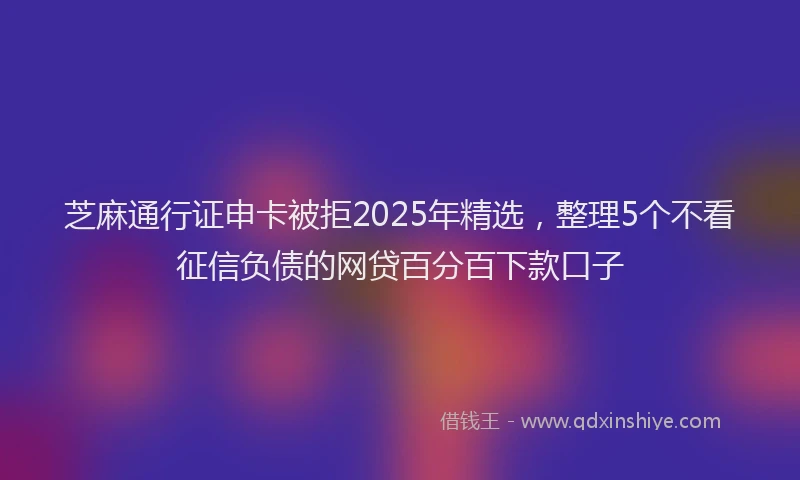芝麻通行证申卡被拒2025年精选，整理5个不看征信负债的网贷百分百下款口子