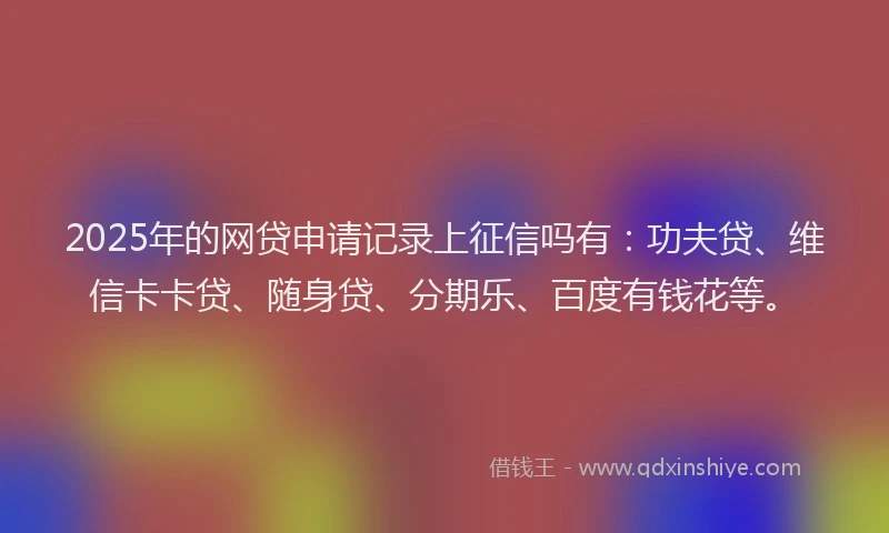 2025年的网贷申请记录上征信吗有：功夫贷、维信卡卡贷、随身贷、分期乐、百度有钱花等。