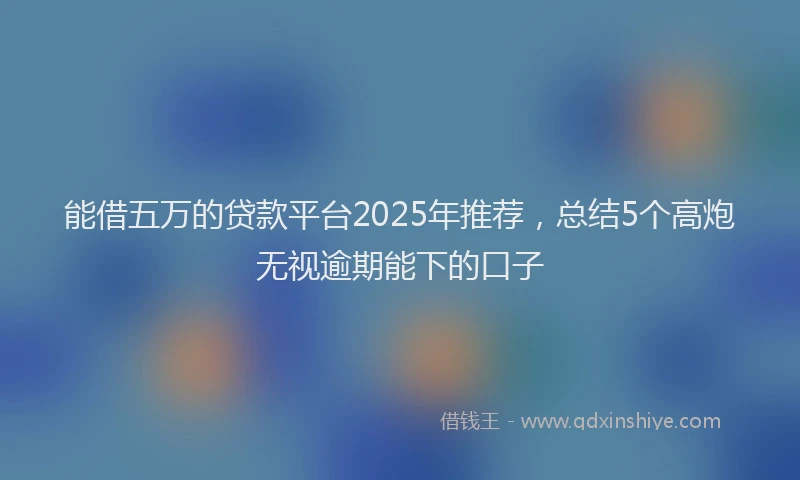 能借五万的贷款平台2025年推荐，总结5个高炮无视逾期能下的口子