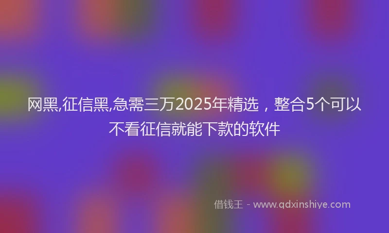 网黑,征信黑,急需三万2025年精选，整合5个可以不看征信就能下款的软件