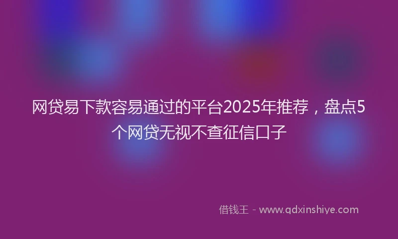 网贷易下款容易通过的平台2025年推荐，盘点5个网贷无视不查征信口子