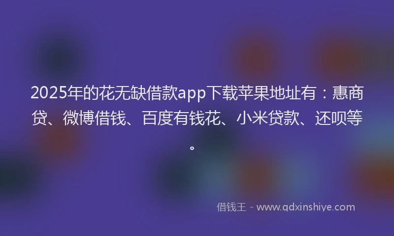 2025年的花无缺借款app下载苹果地址有：惠商贷、微博借钱、百度有钱花、小米贷款、还呗等。