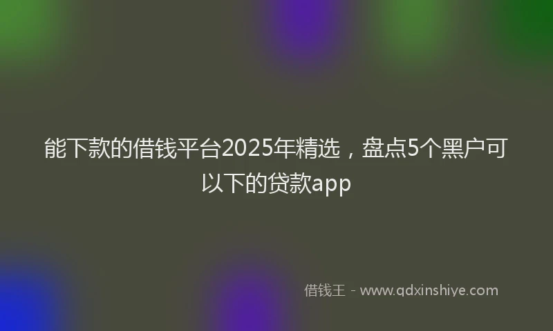 能下款的借钱平台2025年精选，盘点5个黑户可以下的贷款app