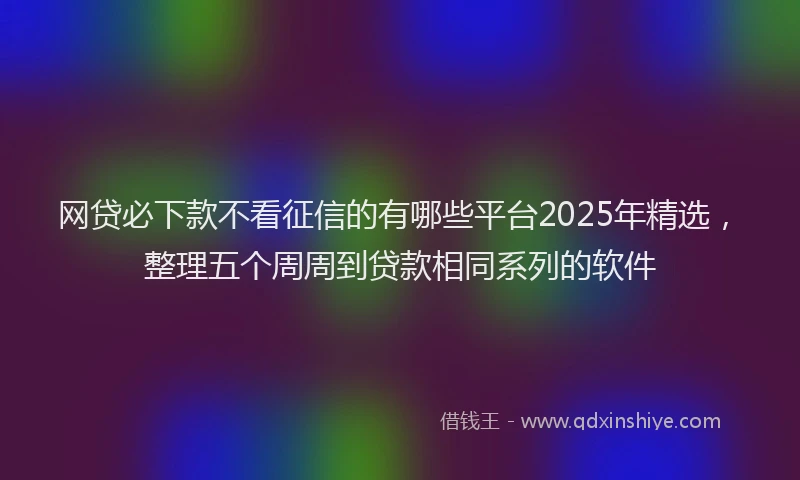 网贷必下款不看征信的有哪些平台2025年精选，整理五个周周到贷款相同系列的软件