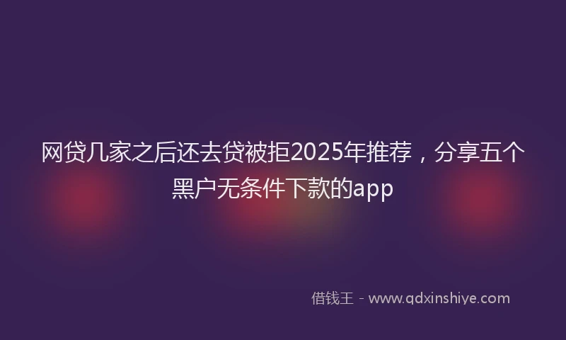 网贷几家之后还去贷被拒2025年推荐，分享五个黑户无条件下款的app