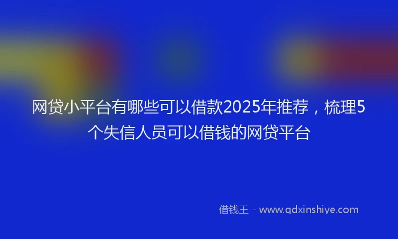 网贷小平台有哪些可以借款2025年推荐，梳理5个失信人员可以借钱的网贷平台