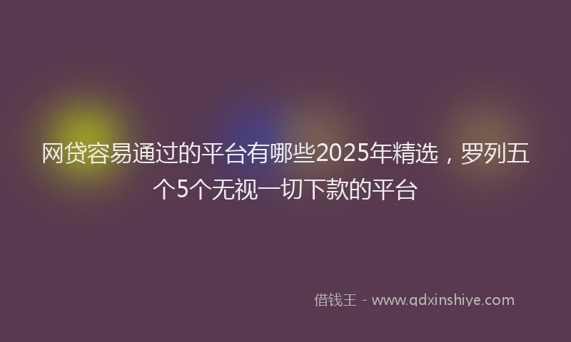 网贷容易通过的平台有哪些2025年精选，罗列五个5个无视一切下款的平台