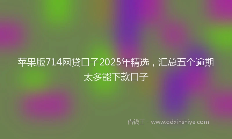 苹果版714网贷口子2025年精选，汇总五个逾期太多能下款口子