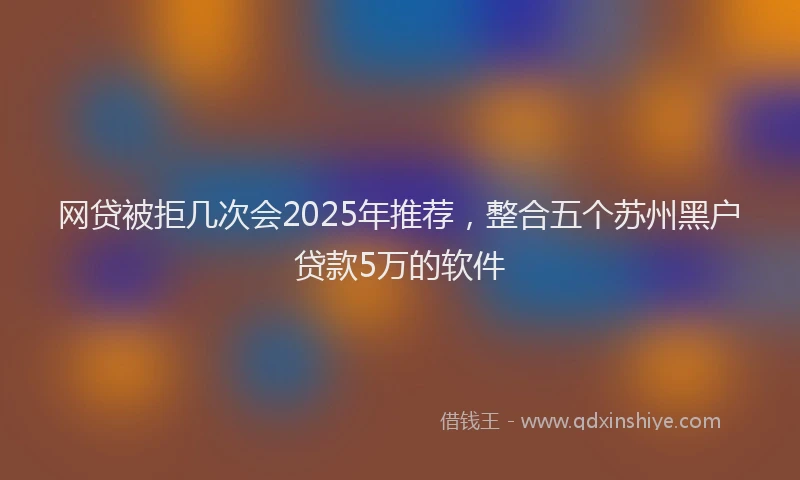 网贷被拒几次会2025年推荐，整合五个苏州黑户贷款5万的软件