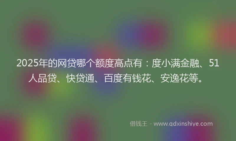 2025年的网贷哪个额度高点有：度小满金融、51人品贷、快贷通、百度有钱花、安逸花等。
