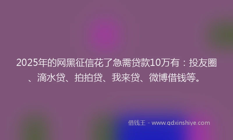 2025年的网黑征信花了急需贷款10万有：投友圈、滴水贷、拍拍贷、我来贷、微博借钱等。