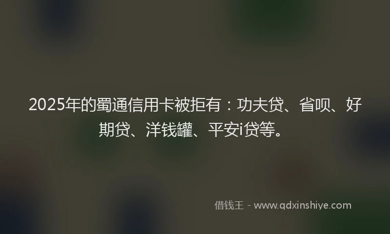 2025年的蜀通信用卡被拒有：功夫贷、省呗、好期贷、洋钱罐、平安i贷等。