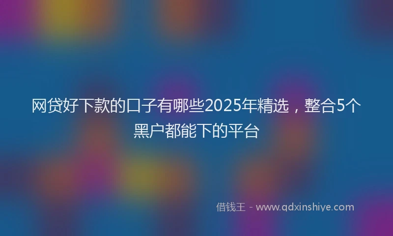 网贷好下款的口子有哪些2025年精选，整合5个黑户都能下的平台