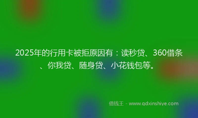 2025年的行用卡被拒原因有：读秒贷、360借条、你我贷、随身贷、小花钱包等。