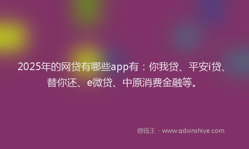2025年的网贷有哪些app有：你我贷、平安i贷、替你还、e微贷、中原消费金融等。