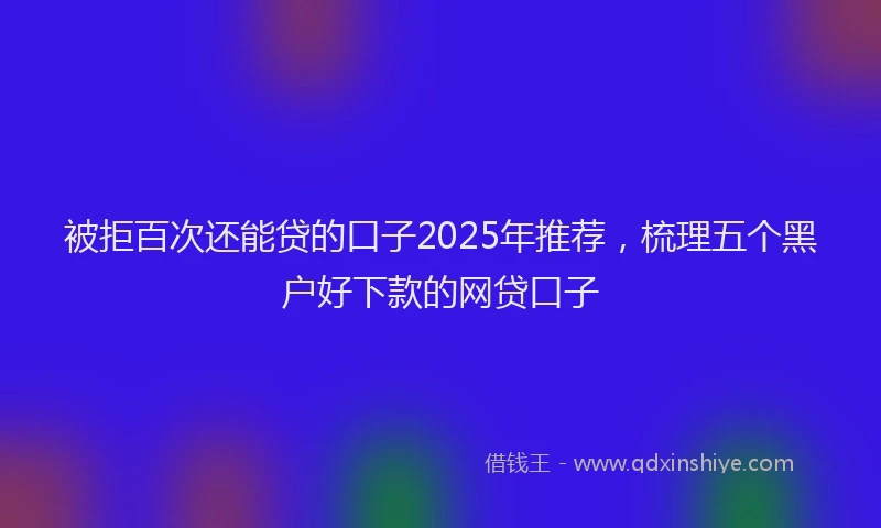 被拒百次还能贷的口子2025年推荐，梳理五个黑户好下款的网贷口子