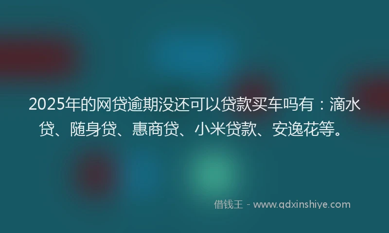 2025年的网贷逾期没还可以贷款买车吗有：滴水贷、随身贷、惠商贷、小米贷款、安逸花等。