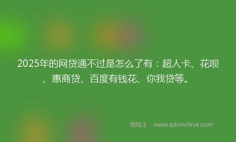 2025年的网贷通不过是怎么了有：超人卡、花呗、惠商贷、百度有钱花、你我贷等。