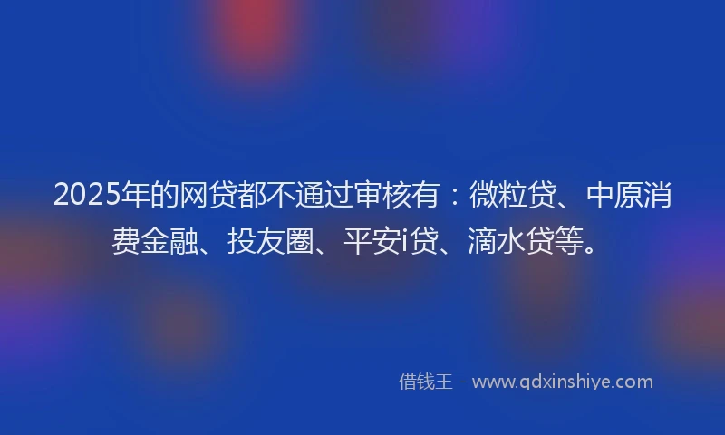 2025年的网贷都不通过审核有：微粒贷、中原消费金融、投友圈、平安i贷、滴水贷等。