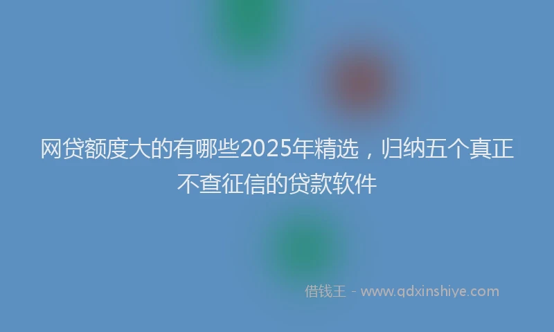 网贷额度大的有哪些2025年精选，归纳五个真正不查征信的贷款软件
