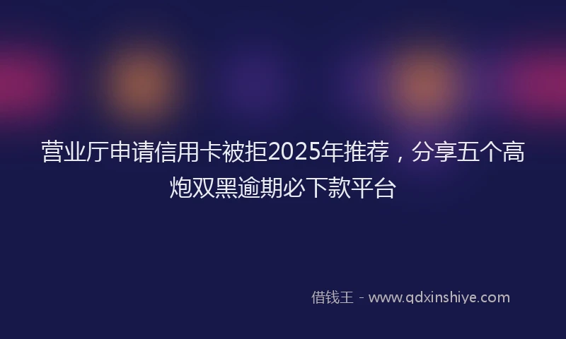营业厅申请信用卡被拒2025年推荐，分享五个高炮双黑逾期必下款平台