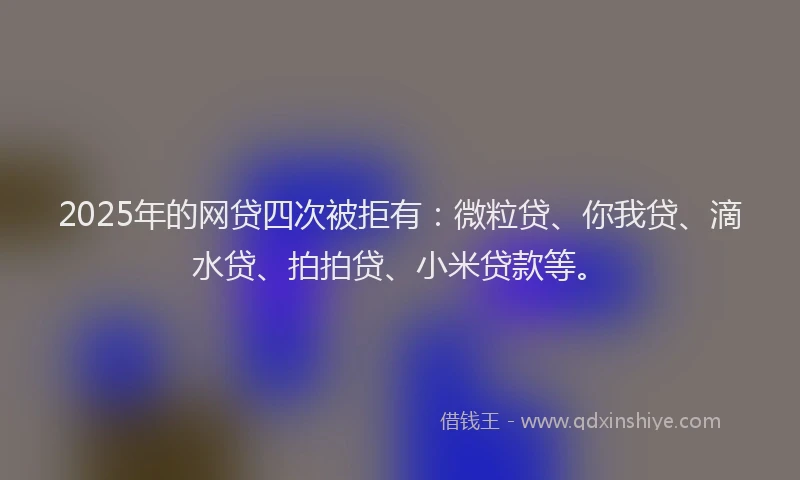 2025年的网贷四次被拒有：微粒贷、你我贷、滴水贷、拍拍贷、小米贷款等。