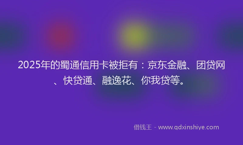 2025年的蜀通信用卡被拒有：京东金融、团贷网、快贷通、融逸花、你我贷等。